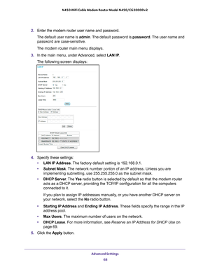 Page 68Advanced Settings 68
N450 WiFi Cable Modem Router Model N450/CG3000Dv2 
2. 
Enter the modem router user name and password.
The default user name is  admin. The 
 default password is password. The user name and 
password are case-sensitive.
The modem router main menu displays.
3.  In the main menu, under 
 Advanced, select LAN IP.
The following screen displays:
4.  Specify these settings:
• LAN IP 
 Address. The factory default setting is 192.168.0.1.
• Subnet Mask. 
 The network number portion of an IP...