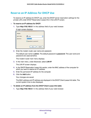 Page 69Advanced Settings 69
 N450 WiFi Cable Modem Router Model N450/CG3000Dv2
Reserve an IP Address for DHCP Use
To reserve an IP address for DHCP use, enter the DHCP server reservation \
settings for the 
private LAN under DHCP Reservation Lease Info in the LAN IP screen.
To reserve an IP address for DHCP:
1.  T
ype  http://192.168.0.1 in the address field of your web browser. 
A login screen displays.
2.  Enter the modem router user name and password.
The default user name is admin. The 
 default password...