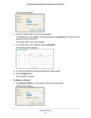 Page 71Advanced Settings 71
 N450 WiFi Cable Modem Router Model N450/CG3000Dv2
A login screen displays.
2. 
Enter the modem router user name and password.
The default user name is admin. The 
 default password is password. The user name and 
password are case-sensitive.
The modem router main menu displays.
3.  In the main menu, under 
 Advanced, select LAN Switch.
The following screen displays:
4.  For each port, select the appropriate speed and duplex setting.
5.  Click the  Apply button.
Your changes are...