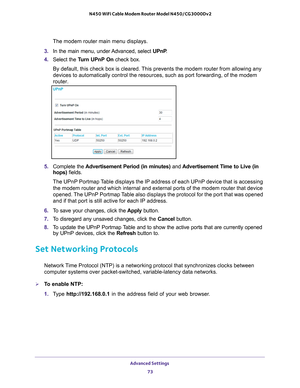 Page 73Advanced Settings 73
 N450 WiFi Cable Modem Router Model N450/CG3000Dv2
The modem router main menu displays.
3.  In the main menu, under 
 Advanced, select UPnP. 
4.  Select the T
 urn UPnP On check box. 
By default, this check box is cleared. This prevents the modem router from allowing any 
devices to automatically control the resources, such as port forwarding,\
 of the modem 
router.
5.  Complete the  Advertisement Period (in minutes) and  Advertisement Time to Live (in 
hops)  fields.
The UPnP...