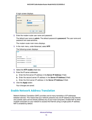 Page 74Advanced Settings 74
N450 WiFi Cable Modem Router Model N450/CG3000Dv2 
A login screen displays.
2. 
Enter the modem router user name and password.
The default user name is  admin. The 
 default password is password. The user name and 
password are case-sensitive.
The modem router main menu displays.
3.  In the main menu, under 
 Advanced, select NTP.
The following screen displays:
4.  Select the  NTP enable check box.
5.  Enter the IP server addresses:
a. Enter the first server IP address in the Server...