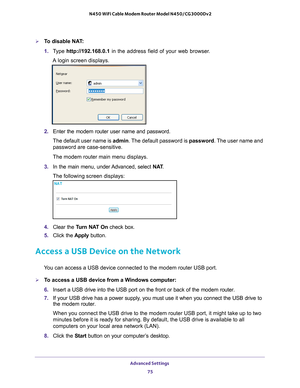 Page 75Advanced Settings 75
 N450 WiFi Cable Modem Router Model N450/CG3000Dv2
To disable NAT:
1. 
T
ype  http://192.168.0.1 in the address field of your web browser. 
A login screen displays.
2.  Enter the modem router user name and password.
The default user name is admin. The 
 default password is password. The user name and 
password are case-sensitive.
The modem router main menu displays.
3.  In the main menu, under 
 Advanced, select NAT.
The following screen displays:
4.  Clear the Turn NAT On  check...