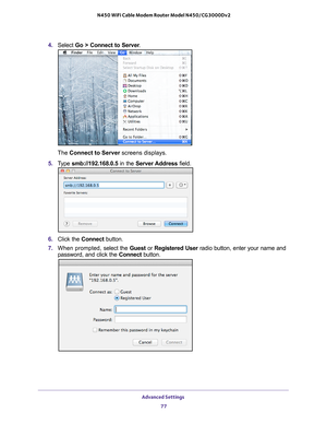 Page 77Advanced Settings 77
 N450 WiFi Cable Modem Router Model N450/CG3000Dv2
4. 
Select  Go > Connect to Server .
The Connect to Server screens displays.
5.  T
ype smb://192.168.0.5 in the Server Address  field.
6.  Click the  Connect button.
7.  When prompted,  select the Guest or  Registered User radio button, enter your name and 
password, and click the  Connect button. 