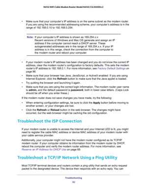 Page 82Troubleshooting 
82 N450 WiFi Cable Modem Router Model N450/CG3000Dv2 
•Make sure that your computer’s IP address is on the same subnet as the modem router. 
If you are using the recommended addressing scheme, your computer’s address is in the 
range of 192.168.0.10 to 192.168.0.254.
Note:If your computer’s IP address is shown as 169.254.x.x: 
Recent versions of Windows and Mac OS generate and assign an IP 
address if the computer cannot reach a DHCP server. These 
autogenerated addresses are in the...