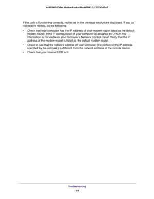 Page 84Troubleshooting 
84 N450 WiFi Cable Modem Router Model N450/CG3000Dv2 
If the path is functioning correctly, replies as in the previous section are displayed. If you do 
not receive replies, do the following:
•Check that your computer has the IP address of your modem router listed as the default 
modem router. If the IP configuration of your computer is assigned by DHCP, this 
information is not visible in your computer’s Network Control Panel. Verify that the IP 
address of the modem router is listed as...