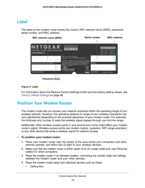 Page 10Connecting to the Internet 
10 N450 WiFi Cable Modem Router Model N450/CG3000Dv2 
Label
The label on the modem router shows the router’s WiFi network name (SSID), password, 
serial number, and MAC address. 
Figure 4. Label
For information about the Restore Factory Settings button and the factory setting values, see 
Factory Default Settings on page
 86. 
Position Your Modem Router
The modem router lets you access your network anywhere within the operating range of your 
wireless network. However, the...