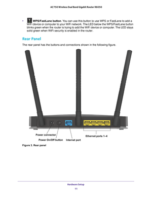 Page 11Hardware Setup 11
 AC750 Wireless Dual Band Gigabit Router R6050
• WPS/FastLane button
. You can use this button to use WPS or FastLane to add a 
WiFi device or computer to your WiFi network. The LED below the WPS/FastLane button 
blinks green when the router is trying to add the WiFi device or compute\
r
 . The LED stays 
solid green when WiFi security is enabled in the router.
Rear Panel
The rear panel has the buttons and connections shown in the following fi\
gure.
Internet port
Power connector
Power...