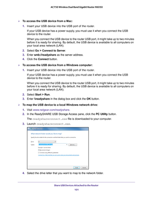 Page 101Share USB Devices Attached to the Router 101
 AC750 Wireless Dual Band Gigabit Router R6050
To access the USB device from a Mac:
1. 
Insert your USB device into the USB port of the router.
If your USB device has a power supply, you must use it when you connect the USB 
device to the router
 .
When you connect the USB device to the router USB port, it might take up\
 to two minutes 
before it is ready for sharing. By default, the USB device is available \
to all computers on 
your local area network...