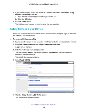 Page 102Share USB Devices Attached to the Router 102
AC750 Wireless Dual Band Gigabit Router R6050 
5. 
If you want to connect to the USB device as a different user, select the Connect using 
different credentials check box.
a. T
ype the user name and password that you want to use.
b.  Click the OK button.
6.  Click the  Finish button.
The USB device is mapped to the drive letter that you specified.
Safely Remove a USB Device
Before you physically disconnect a USB device from the router USB port, \
log in to the...