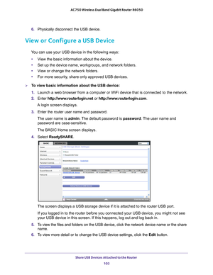 Page 103Share USB Devices Attached to the Router 103
 AC750 Wireless Dual Band Gigabit Router R6050
6. 
Physically disconnect the USB device.
View or Configure a USB Device
You can use your USB device in the following ways:
• V
iew the basic information about the device.
•Set up the device name, workgroups, and network folders.
• V
iew or change the network folders.
•For more security
 , share only approved USB devices.
To view basic information about the USB device:
1. Launch a web browser from a computer or...