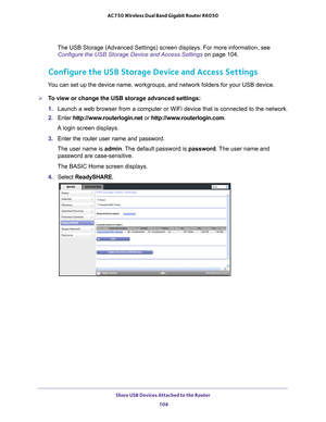 Page 104Share USB Devices Attached to the Router 104
AC750 Wireless Dual Band Gigabit Router R6050 
The USB Storage (Advanced Settings) screen displays. For more informat\
ion, see 
Configure the USB Storage Device and Access Settings  on page
  104.
Configure the USB Storage Device and Access Settings
You can set up the device name, workgroups, and network folders for your \
USB device. 
To view or change the USB storage advanced settings:
1. Launch a web browser from a computer or WiFi device that is...