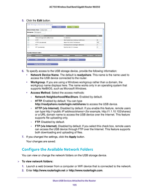 Page 105Share USB Devices Attached to the Router 105
 AC750 Wireless Dual Band Gigabit Router R6050
5. 
Click the  Edit button.
6. To specify access to the USB storage device, provide the following inform\
ation:
• Network Device Name. 
 The default is readyshare. This name is the name used to 
access the USB device connected to the router. 
• W
orkgroup. If you are using a Windows workgroup rather than a domain, the 
workgroup name displays here. The name works only in an operating system that 
supports...