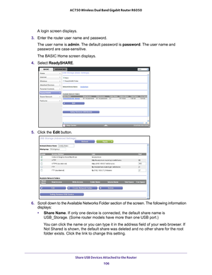 Page 106Share USB Devices Attached to the Router 106
AC750 Wireless Dual Band Gigabit Router R6050 
A login screen displays.
3.  Enter the router user name and password.
The user name is  admin. 
 The default password is password . The user name and 
password are case-sensitive.
The BASIC Home screen displays.
4.  Select  ReadySHARE.
5. Click the  Edit button.
6. Scroll down to the Available Networks Folder section of the screen. The following information 
displays:
• Share Name. If only one device is connected,...