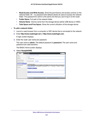 Page 107Share USB Devices Attached to the Router 107
 AC750 Wireless Dual Band Gigabit Router R6050
•
Read Access and Write Access. Show the permissions and access controls on the 
network folder. All – no password (the default) allows all users to access the netw\
ork 
folder. The password for admin is the same one that you use to log in to the rou\
ter.
• Folder Name. Full path of the network folder
 . 
• V
olume Name . Volume name from the storage device (either USB device or HDD).
• T
otal Space and Free...