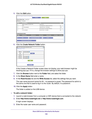 Page 108Share USB Devices Attached to the Router 108
AC750 Wireless Dual Band Gigabit Router R6050 
5. 
Click the  Edit button.
6. Click the  Create Network Folder  button.
If the Create a Network Folder screen does not display, your web browser might be 
blocking pop-ups. If it is, change the browser settings to allow pop-ups\
. 
7.  Click the  Browse button next to the Folder field, and select the folder
 . 
8.  In the Share Name  field enter a name. 
9.  In the Read Access list and the  W
 rite Access list,...