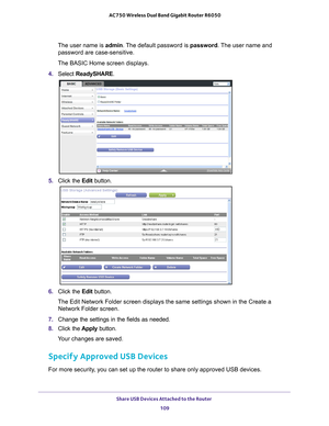 Page 109Share USB Devices Attached to the Router 109
 AC750 Wireless Dual Band Gigabit Router R6050
The user name is 
admin. The default password is password. The user name and 
password are case-sensitive.
The BASIC Home screen displays.
4.  Select  ReadySHARE.
5. Click the  Edit button.
6. Click the  Edit button.
The Edit Network Folder screen displays the same settings shown in the C\
reate a  Network Folder screen.
7.  Change the settings in the fields as needed.
8.  Click the  Apply button.
Your changes are...