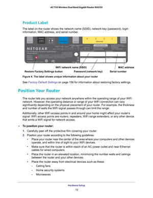 Page 12Hardware Setup 12
AC750 Wireless Dual Band Gigabit Router R6050 
Product Label
The label on the router shows the network name (SSID), network key (p\
assword), login 
information, MAC address, and serial number. 
MAC address
Serial number
Password (network key)
WiFi network name (SSID)
Restore Factory Settings button
Figure 4. The label shows unique information about your router
See Factory Default Settings on page  156 for information about restoring factory settings. 
Position Your Router
The router...