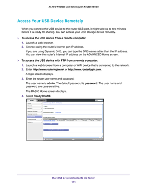 Page 111Share USB Devices Attached to the Router 111
 AC750 Wireless Dual Band Gigabit Router R6050
Access Your USB Device Remotely
When you connect the USB device to the router USB port, it might take up\
 to two minutes 
before it is ready for sharing. You can access your USB storage device remotely.
To access the USB device from a remote computer:
1. 
Launch a web browser
 .
2.  Connect using the router’
 s Internet port IP address. 
If you are using Dynamic DNS, you can type the DNS name rather than the \...