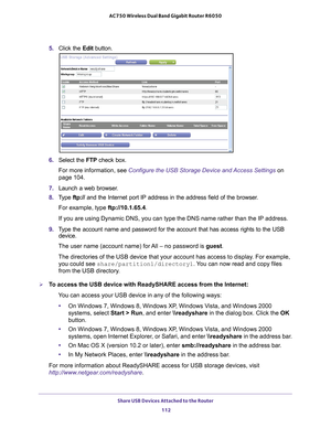 Page 112Share USB Devices Attached to the Router 112
AC750 Wireless Dual Band Gigabit Router R6050 
5. 
Click the  Edit button.
6. Select the  FTP check box.
For more information, see Configure the USB Storage Device and Access Settings  on 
page
  104.
7.  Launch a web browser
 .
8.  T
ype  ftp:// and the Internet port IP address in the address field of the browser. 
For example, type ftp://10.1.65.4. 
If you are using Dynamic DNS, you can type the DNS name rather than the \
IP address.
9.  T
ype the account...