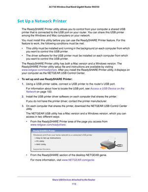 Page 113Share USB Devices Attached to the Router 113
 AC750 Wireless Dual Band Gigabit Router R6050
Set Up a Network Printer
The ReadySHARE Printer utility allows you to control from your computer \
a shared USB 
printer that is connected to the USB port on your router. You can share this USB printer 
among the Windows and Mac computers on your network.
You must install this utility before you can use the ReadySHARE Printer f\
eature. For this  feature to work, the following conditions must be met:
• This...