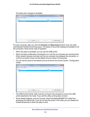 Page 116Share USB Devices Attached to the Router 116
AC750 Wireless Dual Band Gigabit Router R6050 
The status then changes to Available.
For each computer, after you click the Connect and Disconnect buttons once, the utility 
automatically handles the printing queue. The status of the printer displays as Available on all 
the computers. Here are the rules of operation:
• When the status is 
 Available, you can use the USB printer.
• When the status is Manually connected by  xxx, only the xxx computer can use...