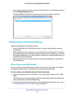 Page 117Share USB Devices Attached to the Router 117
 AC750 Wireless Dual Band Gigabit Router R6050
•
If your printer supports scanning, make sure that the printer is in the \
Available state and 
click the Network Scanner button. 
This step activates the scanner window so you can use the printer for sc\
anning. 
Common Uses of Network Sharing
USB device applications include the following:
• Sharing multimedia such as MP3 files, pictures, and other multimedia wit\
h local and 
remote users.
• Sharing resources...