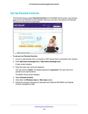 Page 120Control Access to the Internet 120
AC750 Wireless Dual Band Gigabit Router R6050 
Set Up Parental Controls
The first time that you select 
Parental Controls from the BASIC Home screen, your browser 
goes to the Live Parental Controls website, where you can learn more abo\
ut Live Parental 
Controls and download the application. 
To set up Live Parental Controls:
1.  Launch a web browser from a computer or WiFi device that is connected to\
 the network.
2.  Enter  http://www
 .routerlogin.net or...