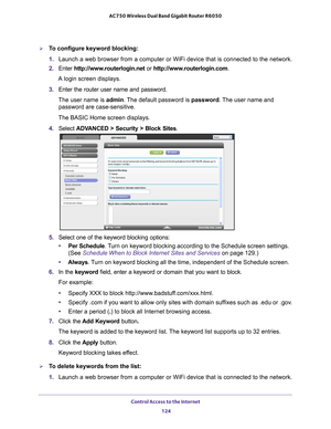 Page 124Control Access to the Internet 124
AC750 Wireless Dual Band Gigabit Router R6050 
To configure keyword blocking:
1. 
Launch a web browser from a computer or WiFi device that is connected to\
 the network.
2.  Enter  http://www
 .routerlogin.net or http://www.routerlogin.com .
A login screen displays.
3.  Enter the router user name and password.
The user name is  admin. 
 The default password is password . The user name and 
password are case-sensitive.
The BASIC Home screen displays.
4.  Select  ADV...