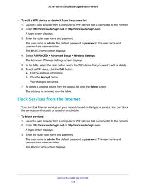 Page 127Control Access to the Internet 
127  AC750 Wireless Dual Band Gigabit Router R6050
To edit a WiFi device or delete it from the access list:
1. Launch a web browser from a computer or WiFi device that is connected to the network.
2. Enter http://www.routerlogin.net or http://www.routerlogin.com.
A login screen displays.
3. Enter the router user name and password.
The user name is admin. The default password is password. The user name and 
password are case-sensitive.
The BASIC Home screen displays.
4....