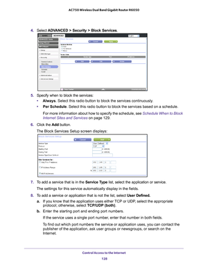 Page 128Control Access to the Internet 128
AC750 Wireless Dual Band Gigabit Router R6050 
4. 
Select ADVANCED > Security > Block Services.
5. Specify when to block the services:
• Always. Select this radio button to block the services continuously
 .
• Per Schedule. Select this radio button to block the services based on a schedule.
For more information about how to specify the schedule, see Schedule When to Block 
Internet Sites and Services on page  129.
6.  Click the  Add button.
The Block Services Setup...