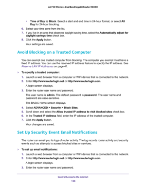 Page 130Control Access to the Internet 
130 AC750 Wireless Dual Band Gigabit Router R6050 
•Time of Day to Block. Select a start and end time in 24-hour format, or select All 
Day for 24-hour blocking. 
6. Select your time zone from the list. 
7. If you live in an area that observes daylight saving time, select the Automatically adjust for 
daylight savings time check box. 
8. Click the Apply button. 
Your settings are saved.
Avoid Blocking on a Trusted Computer
You can exempt one trusted computer from blocking....