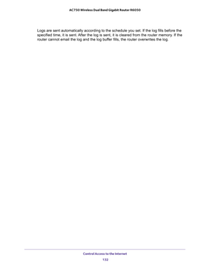 Page 132Control Access to the Internet 
132 AC750 Wireless Dual Band Gigabit Router R6050 
Logs are sent automatically according to the schedule you set. If the log fills before the 
specified time, it is sent. After the log is sent, it is cleared from the router memory. If the 
router cannot email the log and the log buffer fills, the router overwrites the log. 