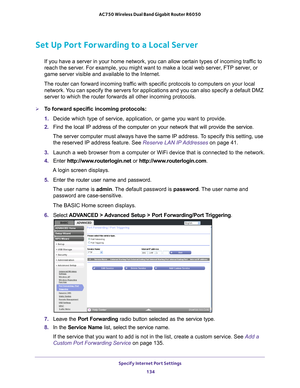 Page 134Specify Internet Port Settings 134
AC750 Wireless Dual Band Gigabit Router R6050 
Set Up Port Forwarding to a Local Server
If you have a server in your home network, you can allow certain types o\
f incoming traffic to 
reach the server. For example, you might want to make a local web server, FTP server, or 
game server visible and available to the Internet.
The router can forward incoming traffic with specific protocols to computers on your local  network. 
 You can specify the servers for applications...