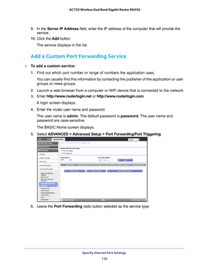 Page 135Specify Internet Port Settings 135
 AC750 Wireless Dual Band Gigabit Router R6050
9. 
In the Server IP Address field, enter the IP address of the computer that will provide the 
service. 
10.  Click the  Add button.
The service displays in the list.
Add a Custom Port Forwarding Service
To add a custom service:
1.  Find out which port number or range of numbers the application uses.
You can usually find this information by contacting the publisher of the \
application or user  groups or news groups.
2....