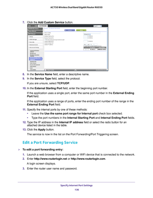 Page 136Specify Internet Port Settings 136
AC750 Wireless Dual Band Gigabit Router R6050 
7. 
Click the  Add Custom Service  button.
8. In the Service Name field, enter a descriptive name. 
9.  In the Service T
 ype field, select the protocol. 
If you are unsure, select TCP/UDP .
10.  In the  External Starting Port field, enter the beginning port number
 . 
If the application uses a single port, enter the same port number in the\
 External Ending 
Port field.
If the application uses a range of ports, enter the...