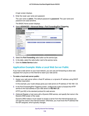 Page 138Specify Internet Port Settings 138
AC750 Wireless Dual Band Gigabit Router R6050 
A login screen displays.
3.  Enter the router user name and password.
The user name is  admin. 
 The default password is password . The user name and 
password are case-sensitive.
The BASIC Home screen displays.
4.  Select  ADV
 ANCED > Advanced Setup > Port Forwarding/Port Triggering.
5. Select the  Port Forwarding radio button as the service type.
6.  In the table, select the radio button next to the service name.
7....