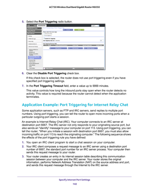 Page 142Specify Internet Port Settings 142
AC750 Wireless Dual Band Gigabit Router R6050 
5. 
Select the  Port Triggering radio button.
6. Clear the Disable Port Triggering check box.
If this check box is selected, the router does not use port triggering e\
ven if you have 
specified port triggering settings.
7.  In the Port T
 riggering Timeout  field, enter a value up to 9999 minutes. 
This value controls how long the inbound ports stay open when the router\
 detects no  activity
 . This value is required...