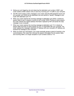 Page 143Specify Internet Port Settings 
143  AC750 Wireless Dual Band Gigabit Router R6050
4. Noting your port triggering rule and observing the destination port number of 6667, your 
router creates another session entry to send any incoming port 113 traffic to your computer.
5. The IRC server sends a return message to your router using the NAT-assigned source port 
(for example, port 33333) as the destination port and sends an “identify” message to your 
router with destination port 113.
6. When your router...