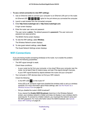 Page 146Troubleshooting 146
AC750 Wireless Dual Band Gigabit Router R6050 
To use a wired connection to view WiFi settings:
1. 
Use an Ethernet cable to connect your computer to an Ethernet LAN port o\
n the  router.
An Ethernet LED 
 lights for the port where you connected the computer.
2.  Launch a web browser from the connected computer
 .
3.  Enter  http://www
 .routerlogin.net or http://www.routerlogin.com .
A login screen displays.
4.  Enter the router user name and password.
The user name is  admin....