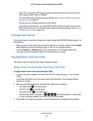 Page 147Troubleshooting 147
 AC750 Wireless Dual Band Gigabit Router R6050
-
Does your computer or WiFi device support the security that you are usin\
g for your 
WiFi network (WEP, WPA, or WPA2)? 
For information about wireless security settings, see Change the WiFi Password or 
Security Level on page  27.
- Did you set up a wireless access list in the router?
If you set up an access list, you must add the MAC address for each comp\
uter and 
WiFi device to the list. For more information about access list...