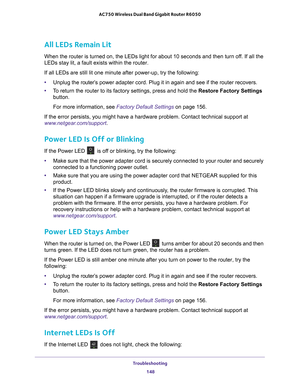 Page 148Troubleshooting 148
AC750 Wireless Dual Band Gigabit Router R6050 
All LEDs Remain Lit
When the router is turned on, the LEDs light for about 10 seconds and th\
en turn off. If all the 
LEDs stay lit, a fault exists within the router.
If all LEDs are still lit one minute after power-up, try the following:
•
Unplug the router’s
  power adapter cord. Plug it in again and see if the router recovers.
• T
o return the router to its factory settings, press and hold the Restore Factory Settings 
button. 
For...