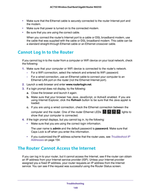 Page 149Troubleshooting 149
 AC750 Wireless Dual Band Gigabit Router R6050
•
Make sure that the Ethernet cable is securely connected to the router In\
ternet port and 
the modem.
• Make sure that power is turned on to the connected modem.
• Be sure that you are using the correct cable.
When you connect the router’s Internet port to a cable or DSL broadband modem, use 
the cable that was supplied with the cable or DSL broadband modem. 
 This cable can be 
a standard straight-through Ethernet cable or an Ethernet...