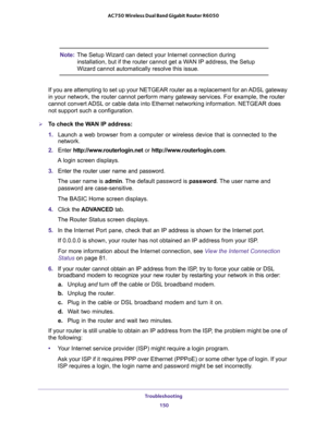 Page 150Troubleshooting 
150 AC750 Wireless Dual Band Gigabit Router R6050 
Note:The Setup Wizard can detect your Internet connection during 
installation, but if the router cannot get a WAN IP address, the Setup 
Wizard cannot automatically resolve this issue.
If you are attempting to set up your NETGEAR router as a replacement for an ADSL gateway 
in your network, the router cannot perform many gateway services. For example, the router 
cannot convert ADSL or cable data into Ethernet networking information....