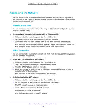 Page 16Connect to the Network and Access the Router 
16 AC750 Wireless Dual Band Gigabit Router R6050 
Connect to the Network
You can connect to the router’s network through a wired or WiFi connection. If you set up 
your computer to use a static IP address, change the settings so that it uses Dynamic Host 
Configuration Protocol (DHCP). 
Wired Connection
You can connect your computer to the router using an Ethernet cable and join the router’s 
local area network (LAN).
To connect your computer to the router...