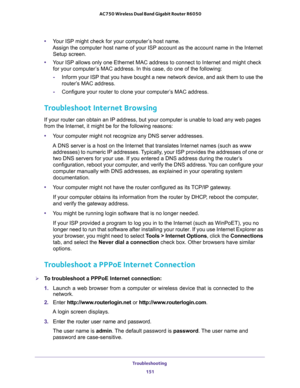 Page 151Troubleshooting 
151  AC750 Wireless Dual Band Gigabit Router R6050
•Your ISP might check for your computer’s host name. 
Assign the computer host name of your ISP account as the account name in the Internet 
Setup screen.
•Your ISP allows only one Ethernet MAC address to connect to Internet and might check 
for your computer’s MAC address. In this case, do one of the following:
-Inform your ISP that you have bought a new network device, and ask them to use the 
router’s MAC address.
-Configure your...