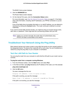 Page 152Troubleshooting 
152 AC750 Wireless Dual Band Gigabit Router R6050 
The BASIC Home screen displays.
4. Click the ADVANCED tab.
The Router Status screen displays.
5. On the Internet Port pane, click the Connection Status button.
For more information, see View the Internet Connection Status on page 81. If the fields 
show valid information, including valid IP addresses, your PPPoE connection is up and 
working.
If any of the fields show incomplete information or no valid IP address, you can attempt to...