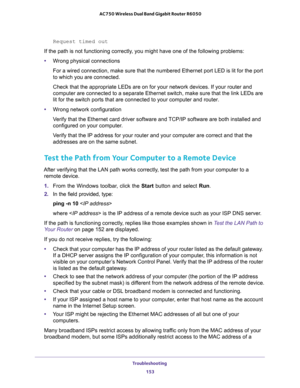 Page 153Troubleshooting 
153  AC750 Wireless Dual Band Gigabit Router R6050
Request timed out
If the path is not functioning correctly, you might have one of the following problems:
•Wrong physical connections
For a wired connection, make sure that the numbered Ethernet port LED is lit for the port 
to which you are connected.
Check that the appropriate LEDs are on for your network devices. If your router and 
computer are connected to a separate Ethernet switch, make sure that the link LEDs are 
lit for the...