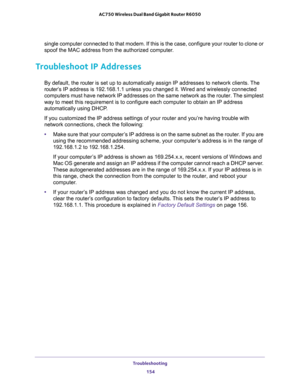 Page 154Troubleshooting 
154 AC750 Wireless Dual Band Gigabit Router R6050 
single computer connected to that modem. If this is the case, configure your router to clone or 
spoof the MAC address from the authorized computer. 
Troubleshoot IP Addresses
By default, the router is set up to automatically assign IP addresses to network clients. The 
router’s IP address is 192.168.1.1 unless you changed it. Wired and wirelessly connected 
computers must have network IP addresses on the same network as the router. The...