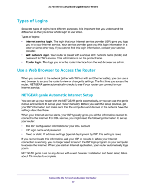 Page 17Connect to the Network and Access the Router 
17  AC750 Wireless Dual Band Gigabit Router R6050
Types of Logins
Separate types of logins have different purposes. It is important that you understand the 
difference so that you know which login to use when. 
Types of logins:
•Internet service login. The login that your Internet service provider (ISP) gave you logs 
you in to your Internet service. Your service provider gave you this login information in a 
letter or some other way. If you cannot find this...