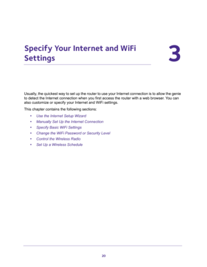 Page 2020
3
3.   Specify Your Internet and WiFi 
Settings
Usually, the quickest way to set up the router to use your Internet connection is to allow the genie 
to detect the Internet connection when you first access the router with a web browser. You can 
also customize or specify your Internet and WiFi settings. 
This chapter contains the following sections:
•Use the Internet Setup Wizard 
•Manually Set Up the Internet Connection 
•Specify Basic WiFi Settings 
•Change the WiFi Password or Security Level...